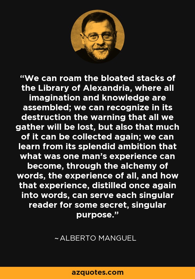 We can roam the bloated stacks of the Library of Alexandria, where all imagination and knowledge are assembled; we can recognize in its destruction the warning that all we gather will be lost, but also that much of it can be collected again; we can learn from its splendid ambition that what was one man's experience can become, through the alchemy of words, the experience of all, and how that experience, distilled once again into words, can serve each singular reader for some secret, singular purpose. - Alberto Manguel