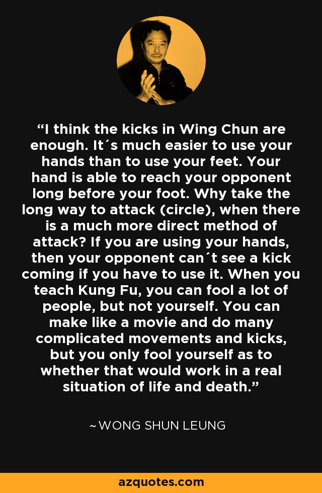 I think the kicks in Wing Chun are enough. It´s much easier to use your hands than to use your feet. Your hand is able to reach your opponent long before your foot. Why take the long way to attack (circle), when there is a much more direct method of attack? If you are using your hands, then your opponent can´t see a kick coming if you have to use it. When you teach Kung Fu, you can fool a lot of people, but not yourself. You can make like a movie and do many complicated movements and kicks, but you only fool yourself as to whether that would work in a real situation of life and death. - Wong Shun Leung