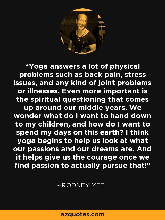 Yoga answers a lot of physical problems such as back pain, stress issues, and any kind of joint problems or illnesses. Even more important is the spiritual questioning that comes up around our middle years. We wonder what do I want to hand down to my children, and how do I want to spend my days on this earth? I think yoga begins to help us look at what our passions and our dreams are. And it helps give us the courage once we find passion to actually pursue that! - Rodney Yee
