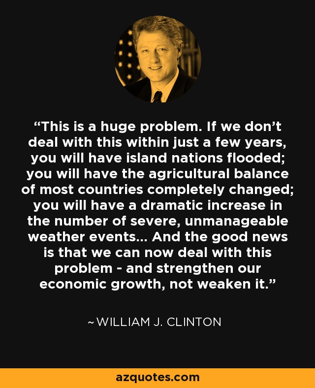 This is a huge problem. If we don't deal with this within just a few years, you will have island nations flooded; you will have the agricultural balance of most countries completely changed; you will have a dramatic increase in the number of severe, unmanageable weather events... And the good news is that we can now deal with this problem - and strengthen our economic growth, not weaken it. - William J. Clinton