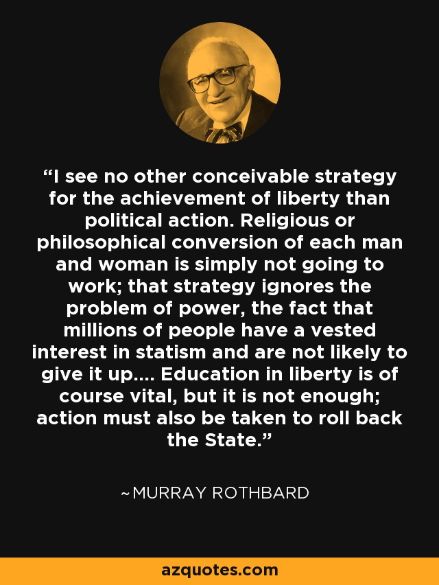 I see no other conceivable strategy for the achievement of liberty than political action. Religious or philosophical conversion of each man and woman is simply not going to work; that strategy ignores the problem of power, the fact that millions of people have a vested interest in statism and are not likely to give it up.... Education in liberty is of course vital, but it is not enough; action must also be taken to roll back the State. - Murray Rothbard