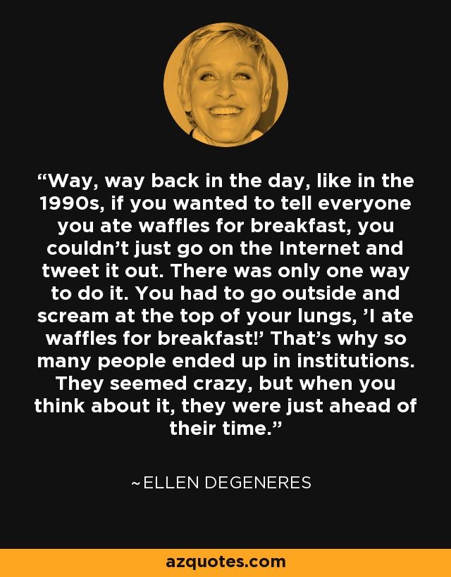 Way, way back in the day, like in the 1990s, if you wanted to tell everyone you ate waffles for breakfast, you couldn’t just go on the Internet and tweet it out. There was only one way to do it. You had to go outside and scream at the top of your lungs, 'I ate waffles for breakfast!' That’s why so many people ended up in institutions. They seemed crazy, but when you think about it, they were just ahead of their time. - Ellen DeGeneres