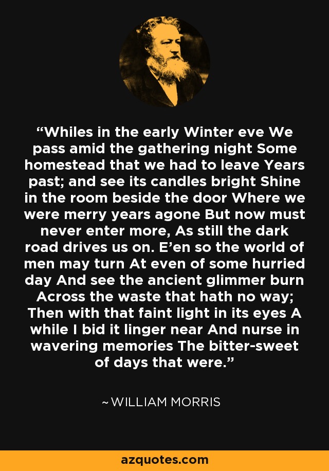 Whiles in the early Winter eve We pass amid the gathering night Some homestead that we had to leave Years past; and see its candles bright Shine in the room beside the door Where we were merry years agone But now must never enter more, As still the dark road drives us on. E'en so the world of men may turn At even of some hurried day And see the ancient glimmer burn Across the waste that hath no way; Then with that faint light in its eyes A while I bid it linger near And nurse in wavering memories The bitter-sweet of days that were. - William Morris