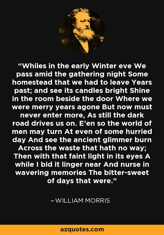 Whiles in the early Winter eve We pass amid the gathering night Some homestead that we had to leave Years past; and see its candles bright Shine in the room beside the door Where we were merry years agone But now must never enter more, As still the dark road drives us on. E'en so the world of men may turn At even of some hurried day And see the ancient glimmer burn Across the waste that hath no way; Then with that faint light in its eyes A while I bid it linger near And nurse in wavering memories The bitter-sweet of days that were. - William Morris