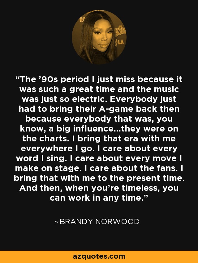 The '90s period I just miss because it was such a great time and the music was just so electric. Everybody just had to bring their A-game back then because everybody that was, you know, a big influence...they were on the charts. I bring that era with me everywhere I go. I care about every word I sing. I care about every move I make on stage. I care about the fans. I bring that with me to the present time. And then, when you're timeless, you can work in any time. - Brandy Norwood