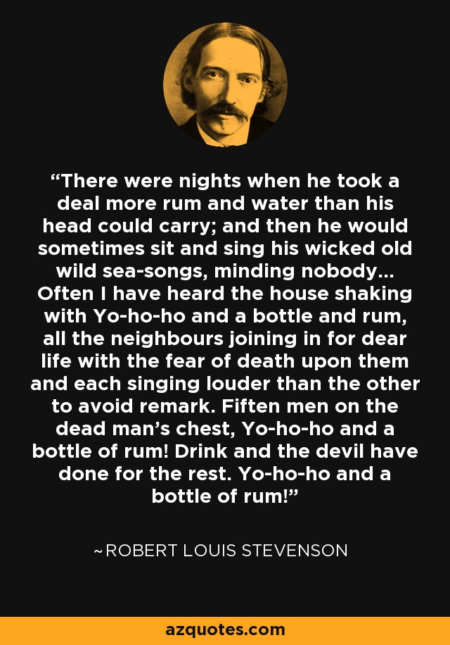 There were nights when he took a deal more rum and water than his head could carry; and then he would sometimes sit and sing his wicked old wild sea-songs, minding nobody... Often I have heard the house shaking with Yo-ho-ho and a bottle and rum, all the neighbours joining in for dear life with the fear of death upon them and each singing louder than the other to avoid remark. Fiften men on the dead man's chest, Yo-ho-ho and a bottle of rum! Drink and the devil have done for the rest. Yo-ho-ho and a bottle of rum! - Robert Louis Stevenson