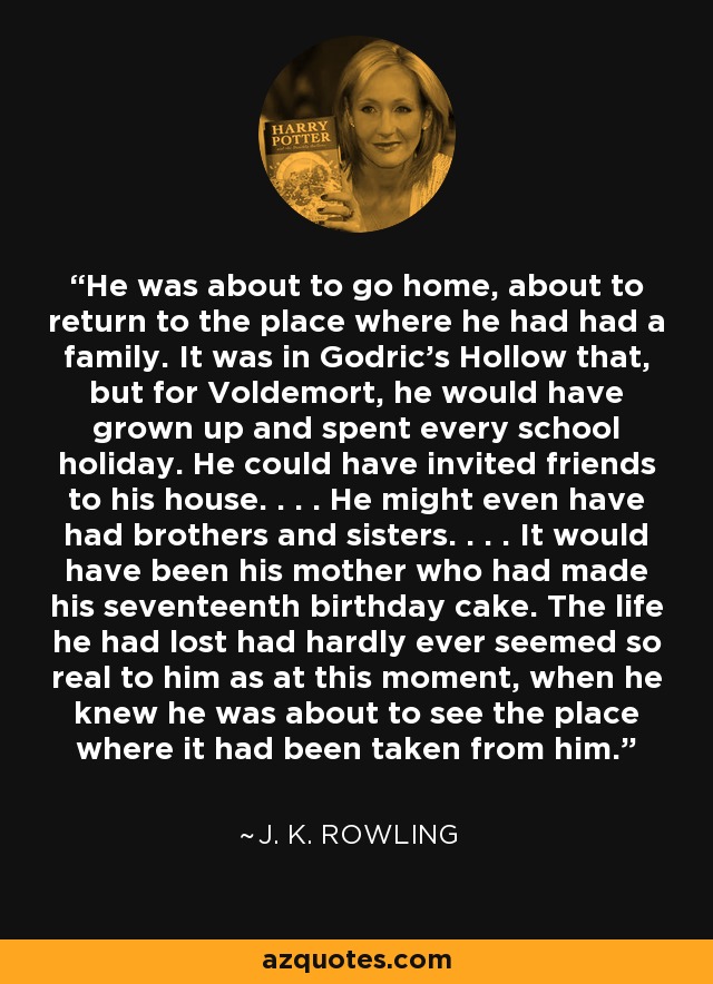 He was about to go home, about to return to the place where he had had a family. It was in Godric’s Hollow that, but for Voldemort, he would have grown up and spent every school holiday. He could have invited friends to his house. . . . He might even have had brothers and sisters. . . . It would have been his mother who had made his seventeenth birthday cake. The life he had lost had hardly ever seemed so real to him as at this moment, when he knew he was about to see the place where it had been taken from him. - J. K. Rowling