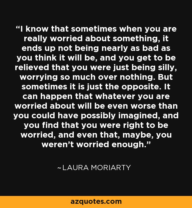 I know that sometimes when you are really worried about something, it ends up not being nearly as bad as you think it will be, and you get to be relieved that you were just being silly, worrying so much over nothing. But sometimes it is just the opposite. It can happen that whatever you are worried about will be even worse than you could have possibly imagined, and you find that you were right to be worried, and even that, maybe, you weren't worried enough. - Laura Moriarty