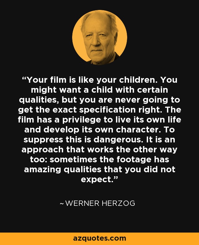 Your film is like your children. You might want a child with certain qualities, but you are never going to get the exact specification right. The film has a privilege to live its own life and develop its own character. To suppress this is dangerous. It is an approach that works the other way too: sometimes the footage has amazing qualities that you did not expect. - Werner Herzog