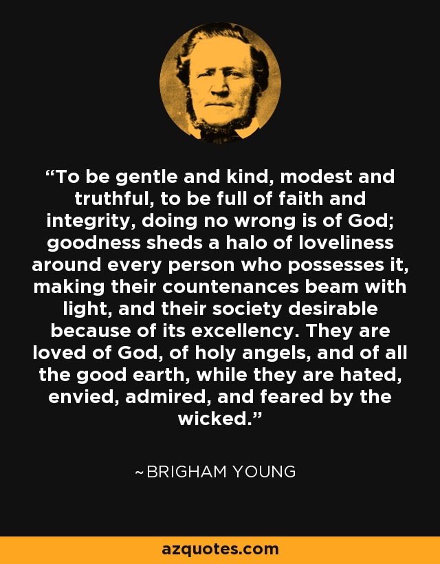 To be gentle and kind, modest and truthful, to be full of faith and integrity, doing no wrong is of God; goodness sheds a halo of loveliness around every person who possesses it, making their countenances beam with light, and their society desirable because of its excellency. They are loved of God, of holy angels, and of all the good earth, while they are hated, envied, admired, and feared by the wicked. - Brigham Young