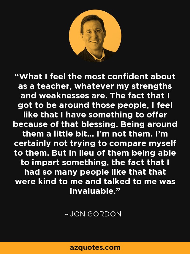 What I feel the most confident about as a teacher, whatever my strengths and weaknesses are. The fact that I got to be around those people, I feel like that I have something to offer because of that blessing. Being around them a little bit... I'm not them. I'm certainly not trying to compare myself to them. But in lieu of them being able to impart something, the fact that I had so many people like that that were kind to me and talked to me was invaluable. - Jon Gordon