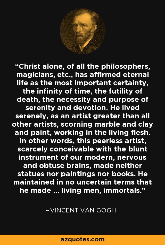 Christ alone, of all the philosophers, magicians, etc., has affirmed eternal life as the most important certainty, the infinity of time, the futility of death, the necessity and purpose of serenity and devotion. He lived serenely, as an artist greater than all other artists, scorning marble and clay and paint, working in the living flesh. In other words, this peerless artist, scarcely conceivable with the blunt instrument of our modern, nervous and obtuse brains, made neither statues nor paintings nor books. He maintained in no uncertain terms that he made ... living men, immortals. - Vincent Van Gogh