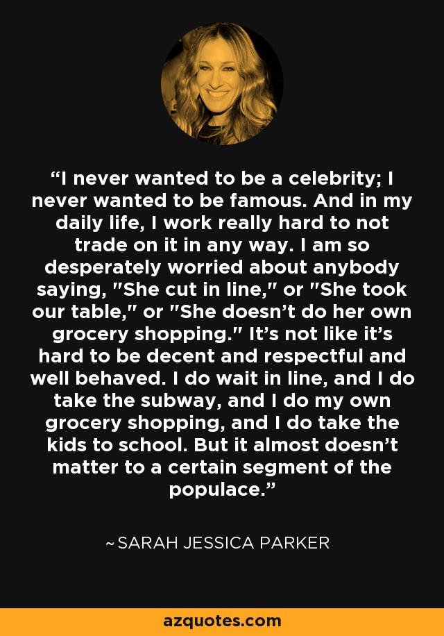 I never wanted to be a celebrity; I never wanted to be famous. And in my daily life, I work really hard to not trade on it in any way. I am so desperately worried about anybody saying, 