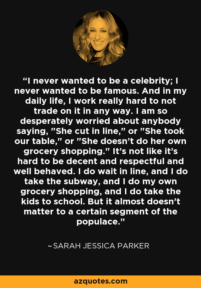 I never wanted to be a celebrity; I never wanted to be famous. And in my daily life, I work really hard to not trade on it in any way. I am so desperately worried about anybody saying, 