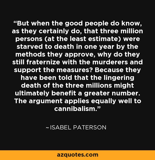 But when the good people do know, as they certainly do, that three million persons (at the least estimate) were starved to death in one year by the methods they approve, why do they still fraternize with the murderers and support the measures? Because they have been told that the lingering death of the three millions might ultimately benefit a greater number. The argument applies equally well to cannibalism. - Isabel Paterson