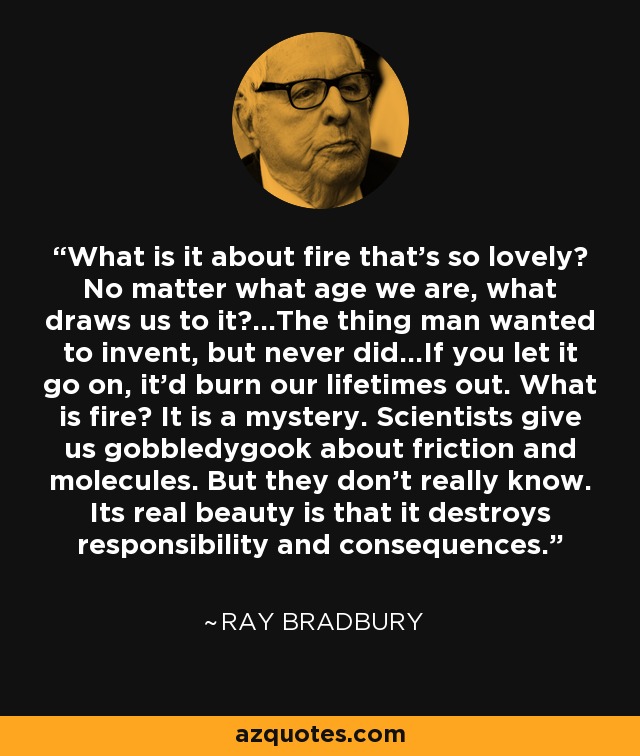 What is it about fire that's so lovely? No matter what age we are, what draws us to it?...The thing man wanted to invent, but never did...If you let it go on, it'd burn our lifetimes out. What is fire? It is a mystery. Scientists give us gobbledygook about friction and molecules. But they don't really know. Its real beauty is that it destroys responsibility and consequences. - Ray Bradbury