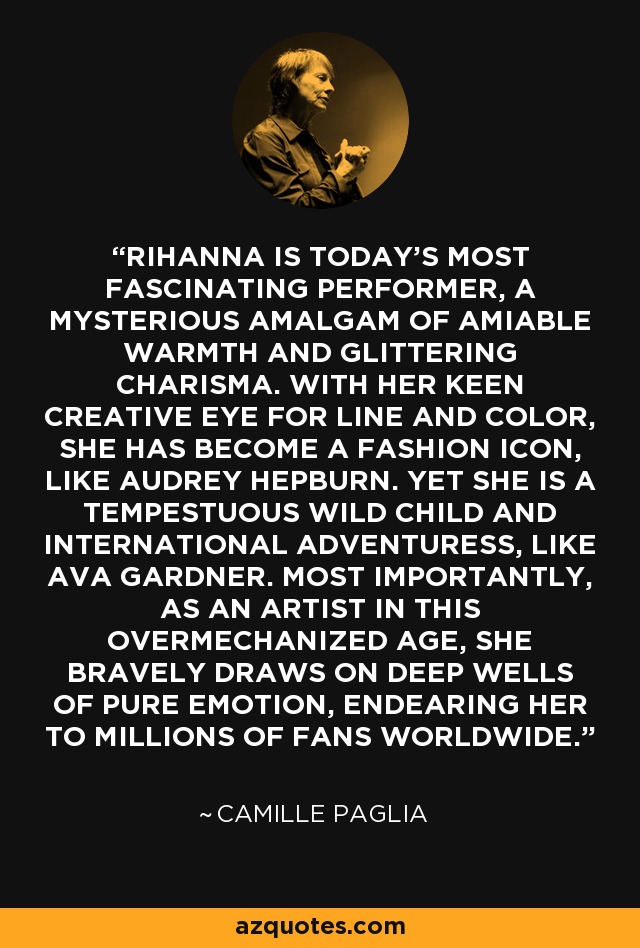 RIHANNA IS TODAY'S MOST FASCINATING PERFORMER, A MYSTERIOUS AMALGAM OF AMIABLE WARMTH AND GLITTERING CHARISMA. WITH HER KEEN CREATIVE EYE FOR LINE AND COLOR, SHE HAS BECOME A FASHION ICON, LIKE AUDREY HEPBURN. YET SHE IS A TEMPESTUOUS WILD CHILD AND INTERNATIONAL ADVENTURESS, LIKE AVA GARDNER. MOST IMPORTANTLY, AS AN ARTIST IN THIS OVERMECHANIZED AGE, SHE BRAVELY DRAWS ON DEEP WELLS OF PURE EMOTION, ENDEARING HER TO MILLIONS OF FANS WORLDWIDE. - Camille Paglia