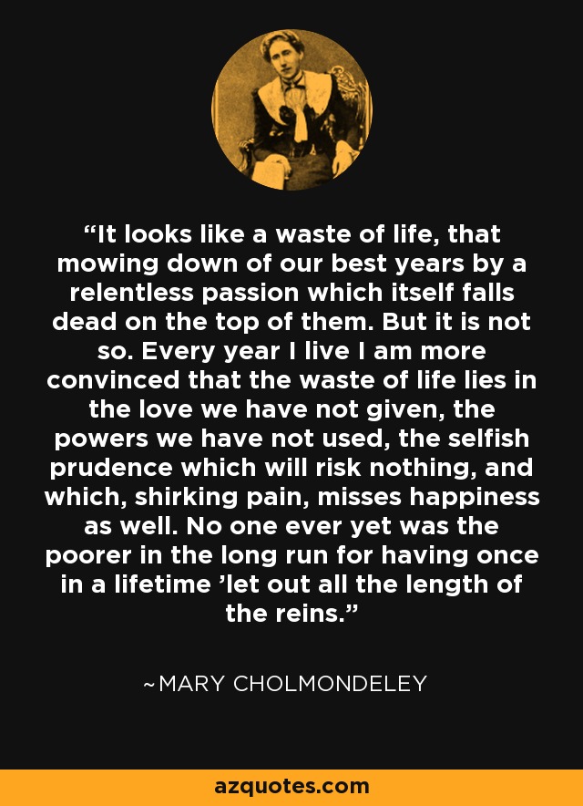 It looks like a waste of life, that mowing down of our best years by a relentless passion which itself falls dead on the top of them. But it is not so. Every year I live I am more convinced that the waste of life lies in the love we have not given, the powers we have not used, the selfish prudence which will risk nothing, and which, shirking pain, misses happiness as well. No one ever yet was the poorer in the long run for having once in a lifetime 'let out all the length of the reins.' - Mary Cholmondeley