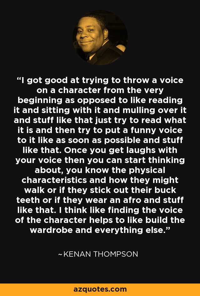 I got good at trying to throw a voice on a character from the very beginning as opposed to like reading it and sitting with it and mulling over it and stuff like that just try to read what it is and then try to put a funny voice to it like as soon as possible and stuff like that. Once you get laughs with your voice then you can start thinking about, you know the physical characteristics and how they might walk or if they stick out their buck teeth or if they wear an afro and stuff like that. I think like finding the voice of the character helps to like build the wardrobe and everything else. - Kenan Thompson