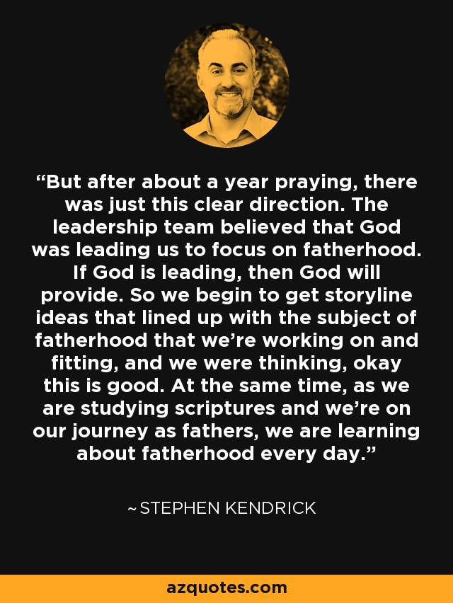 But after about a year praying, there was just this clear direction. The leadership team believed that God was leading us to focus on fatherhood. If God is leading, then God will provide. So we begin to get storyline ideas that lined up with the subject of fatherhood that we're working on and fitting, and we were thinking, okay this is good. At the same time, as we are studying scriptures and we're on our journey as fathers, we are learning about fatherhood every day. - Stephen Kendrick