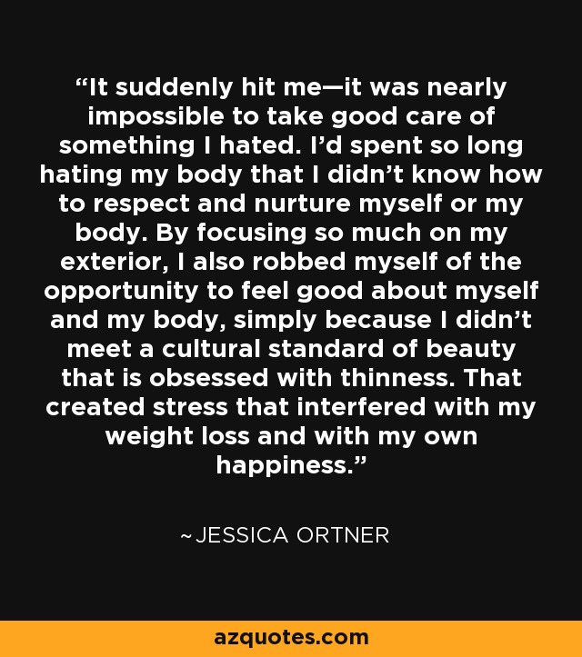 It suddenly hit me—it was nearly impossible to take good care of something I hated. I’d spent so long hating my body that I didn’t know how to respect and nurture myself or my body. By focusing so much on my exterior, I also robbed myself of the opportunity to feel good about myself and my body, simply because I didn't meet a cultural standard of beauty that is obsessed with thinness. That created stress that interfered with my weight loss and with my own happiness. - Jessica Ortner