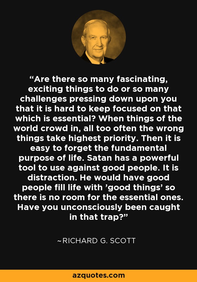Are there so many fascinating, exciting things to do or so many challenges pressing down upon you that it is hard to keep focused on that which is essential? When things of the world crowd in, all too often the wrong things take highest priority. Then it is easy to forget the fundamental purpose of life. Satan has a powerful tool to use against good people. It is distraction. He would have good people fill life with 'good things' so there is no room for the essential ones. Have you unconsciously been caught in that trap? - Richard G. Scott
