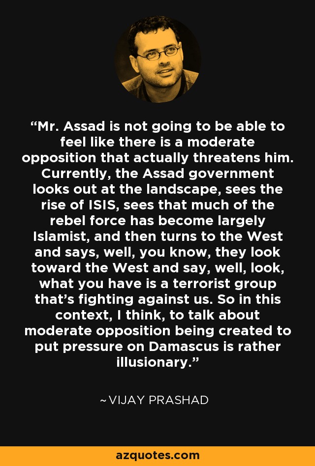 Mr. Assad is not going to be able to feel like there is a moderate opposition that actually threatens him. Currently, the Assad government looks out at the landscape, sees the rise of ISIS, sees that much of the rebel force has become largely Islamist, and then turns to the West and says, well, you know, they look toward the West and say, well, look, what you have is a terrorist group that's fighting against us. So in this context, I think, to talk about moderate opposition being created to put pressure on Damascus is rather illusionary. - Vijay Prashad