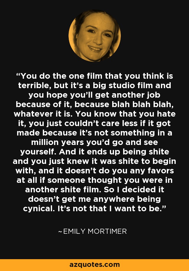 You do the one film that you think is terrible, but it's a big studio film and you hope you'll get another job because of it, because blah blah blah, whatever it is. You know that you hate it, you just couldn't care less if it got made because it's not something in a million years you'd go and see yourself. And it ends up being shite and you just knew it was shite to begin with, and it doesn't do you any favors at all if someone thought you were in another shite film. So I decided it doesn't get me anywhere being cynical. It's not that I want to be. - Emily Mortimer