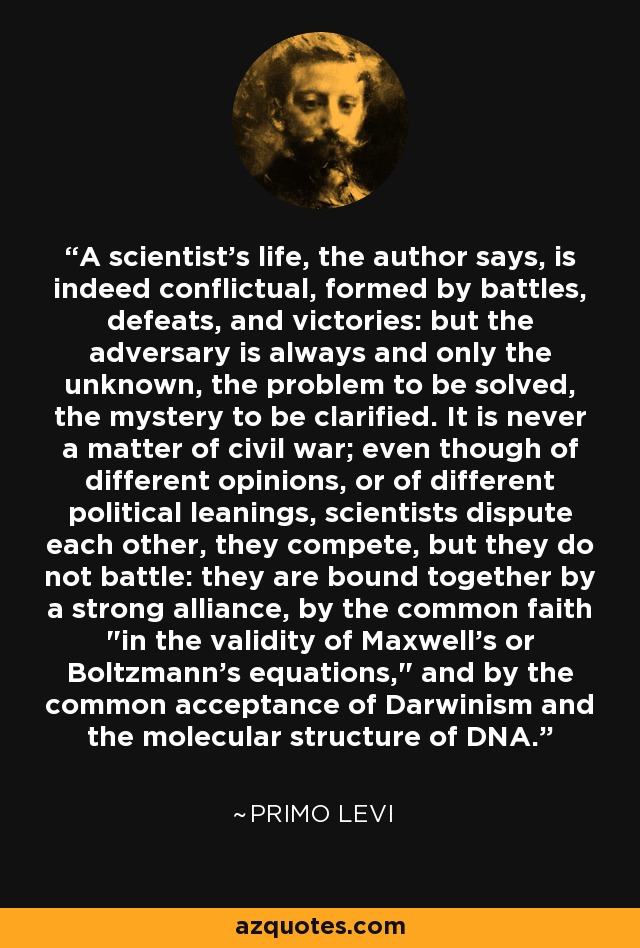 A scientist's life, the author says, is indeed conflictual, formed by battles, defeats, and victories: but the adversary is always and only the unknown, the problem to be solved, the mystery to be clarified. It is never a matter of civil war; even though of different opinions, or of different political leanings, scientists dispute each other, they compete, but they do not battle: they are bound together by a strong alliance, by the common faith 