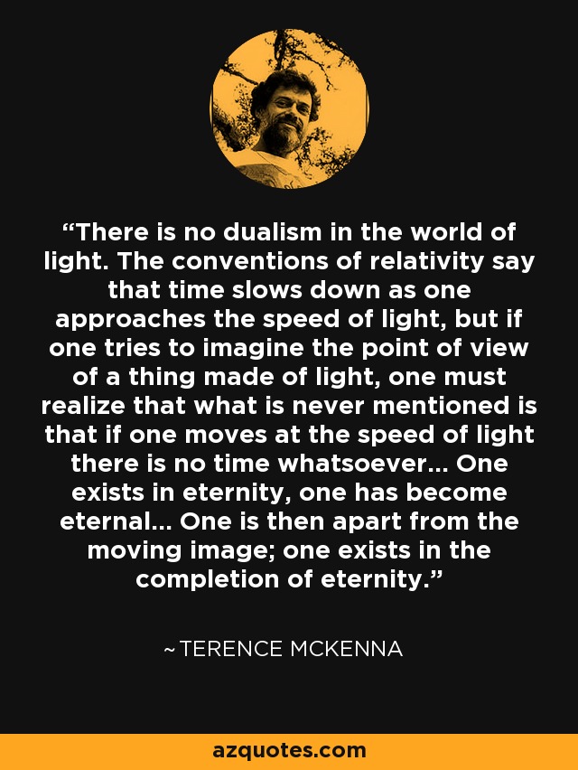 There is no dualism in the world of light. The conventions of relativity say that time slows down as one approaches the speed of light, but if one tries to imagine the point of view of a thing made of light, one must realize that what is never mentioned is that if one moves at the speed of light there is no time whatsoever... One exists in eternity, one has become eternal... One is then apart from the moving image; one exists in the completion of eternity. - Terence McKenna