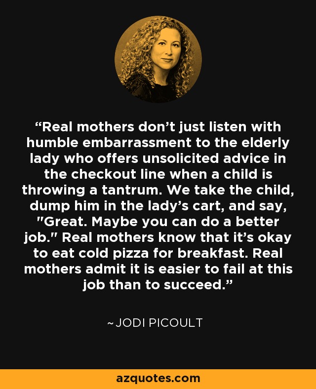 Real mothers don't just listen with humble embarrassment to the elderly lady who offers unsolicited advice in the checkout line when a child is throwing a tantrum. We take the child, dump him in the lady's cart, and say, 