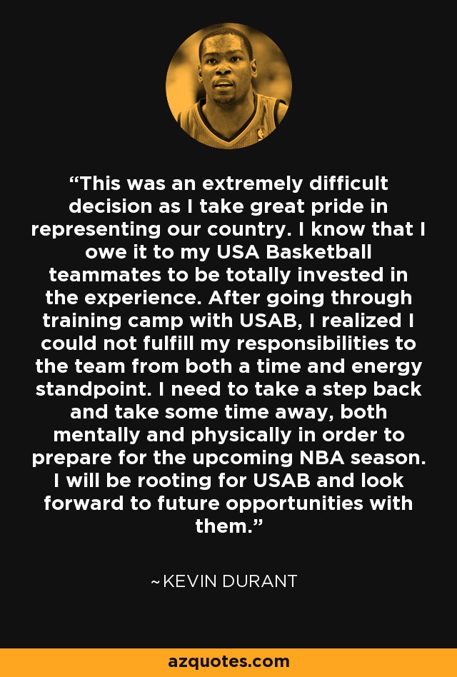 This was an extremely difficult decision as I take great pride in representing our country. I know that I owe it to my USA Basketball teammates to be totally invested in the experience. After going through training camp with USAB, I realized I could not fulfill my responsibilities to the team from both a time and energy standpoint. I need to take a step back and take some time away, both mentally and physically in order to prepare for the upcoming NBA season. I will be rooting for USAB and look forward to future opportunities with them. - Kevin Durant