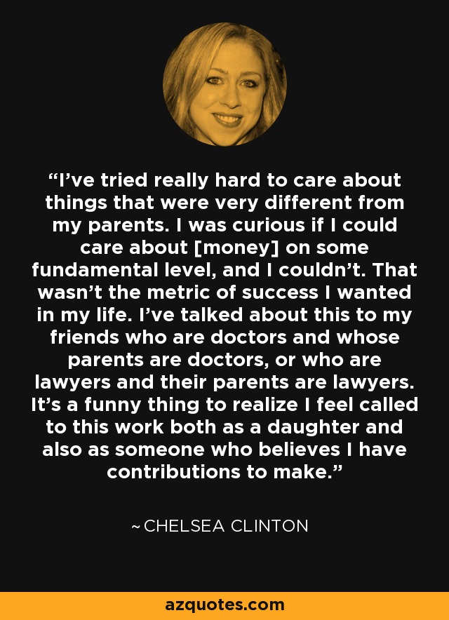 I've tried really hard to care about things that were very different from my parents. I was curious if I could care about [money] on some fundamental level, and I couldn't. That wasn't the metric of success I wanted in my life. I've talked about this to my friends who are doctors and whose parents are doctors, or who are lawyers and their parents are lawyers. It's a funny thing to realize I feel called to this work both as a daughter and also as someone who believes I have contributions to make. - Chelsea Clinton