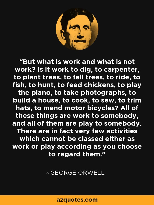 But what is work and what is not work? Is it work to dig, to carpenter, to plant trees, to fell trees, to ride, to fish, to hunt, to feed chickens, to play the piano, to take photographs, to build a house, to cook, to sew, to trim hats, to mend motor bicycles? All of these things are work to somebody, and all of them are play to somebody. There are in fact very few activities which cannot be classed either as work or play according as you choose to regard them. - George Orwell