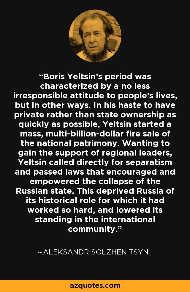 Boris Yeltsin's period was characterized by a no less irresponsible attitude to people's lives, but in other ways. In his haste to have private rather than state ownership as quickly as possible, Yeltsin started a mass, multi-billion-dollar fire sale of the national patrimony. Wanting to gain the support of regional leaders, Yeltsin called directly for separatism and passed laws that encouraged and empowered the collapse of the Russian state. This deprived Russia of its historical role for which it had worked so hard, and lowered its standing in the international community. - Aleksandr Solzhenitsyn