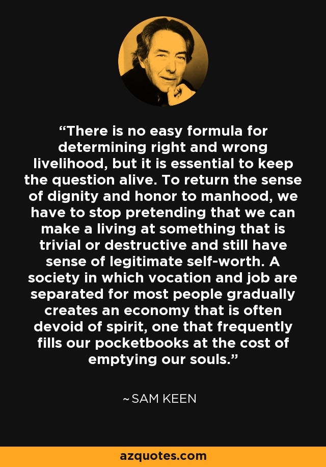 There is no easy formula for determining right and wrong livelihood, but it is essential to keep the question alive. To return the sense of dignity and honor to manhood, we have to stop pretending that we can make a living at something that is trivial or destructive and still have sense of legitimate self-worth. A society in which vocation and job are separated for most people gradually creates an economy that is often devoid of spirit, one that frequently fills our pocketbooks at the cost of emptying our souls. - Sam Keen