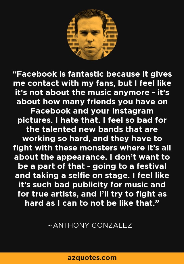 Facebook is fantastic because it gives me contact with my fans, but I feel like it's not about the music anymore - it's about how many friends you have on Facebook and your Instagram pictures. I hate that. I feel so bad for the talented new bands that are working so hard, and they have to fight with these monsters where it's all about the appearance. I don't want to be a part of that - going to a festival and taking a selfie on stage. I feel like it's such bad publicity for music and for true artists, and I'll try to fight as hard as I can to not be like that. - Anthony Gonzalez