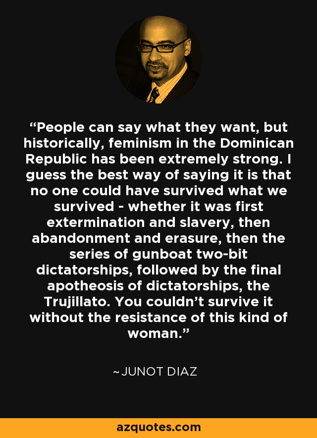 People can say what they want, but historically, feminism in the Dominican Republic has been extremely strong. I guess the best way of saying it is that no one could have survived what we survived - whether it was first extermination and slavery, then abandonment and erasure, then the series of gunboat two-bit dictatorships, followed by the final apotheosis of dictatorships, the Trujillato. You couldn't survive it without the resistance of this kind of woman. - Junot Diaz