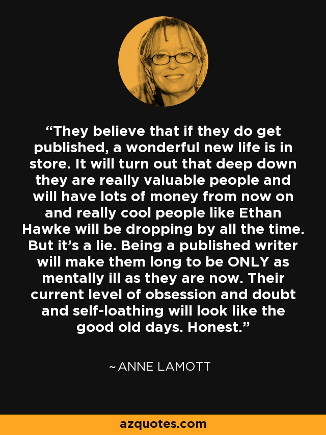 They believe that if they do get published, a wonderful new life is in store. It will turn out that deep down they are really valuable people and will have lots of money from now on and really cool people like Ethan Hawke will be dropping by all the time. But it's a lie. Being a published writer will make them long to be ONLY as mentally ill as they are now. Their current level of obsession and doubt and self-loathing will look like the good old days. Honest. - Anne Lamott