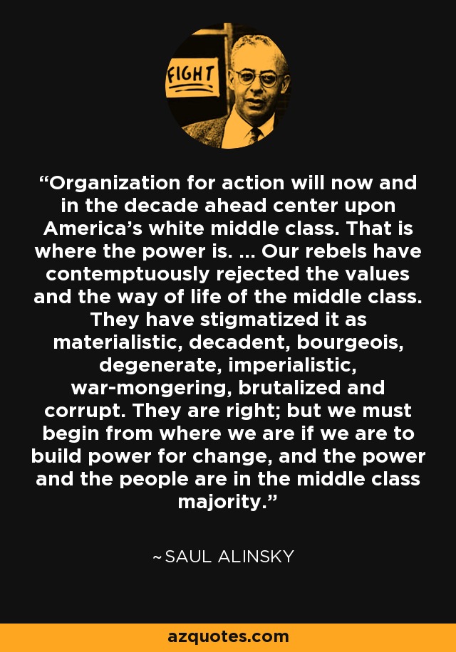 Organization for action will now and in the decade ahead center upon America's white middle class. That is where the power is. ... Our rebels have contemptuously rejected the values and the way of life of the middle class. They have stigmatized it as materialistic, decadent, bourgeois, degenerate, imperialistic, war-mongering, brutalized and corrupt. They are right; but we must begin from where we are if we are to build power for change, and the power and the people are in the middle class majority. - Saul Alinsky