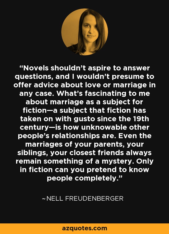 Novels shouldn’t aspire to answer questions, and I wouldn’t presume to offer advice about love or marriage in any case. What’s fascinating to me about marriage as a subject for fiction—a subject that fiction has taken on with gusto since the 19th century—is how unknowable other people’s relationships are. Even the marriages of your parents, your siblings, your closest friends always remain something of a mystery. Only in fiction can you pretend to know people completely. - Nell Freudenberger