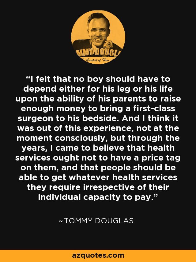 I felt that no boy should have to depend either for his leg or his life upon the ability of his parents to raise enough money to bring a first-class surgeon to his bedside. And I think it was out of this experience, not at the moment consciously, but through the years, I came to believe that health services ought not to have a price tag on them, and that people should be able to get whatever health services they require irrespective of their individual capacity to pay. - Tommy Douglas