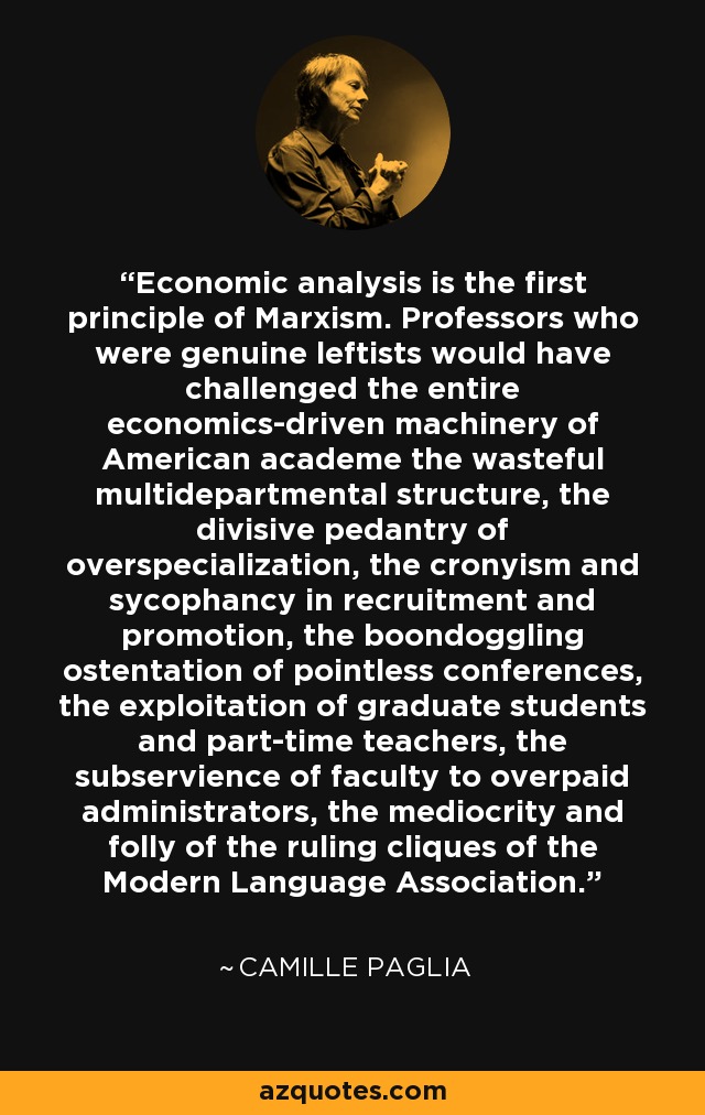 Economic analysis is the first principle of Marxism. Professors who were genuine leftists would have challenged the entire economics-driven machinery of American academe the wasteful multidepartmental structure, the divisive pedantry of overspecialization, the cronyism and sycophancy in recruitment and promotion, the boondoggling ostentation of pointless conferences, the exploitation of graduate students and part-time teachers, the subservience of faculty to overpaid administrators, the mediocrity and folly of the ruling cliques of the Modern Language Association. - Camille Paglia