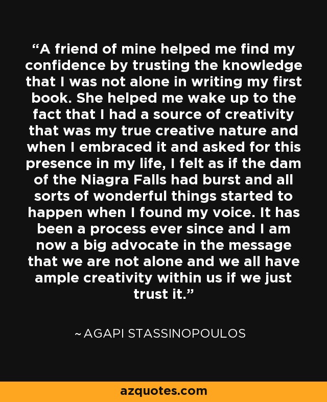 A friend of mine helped me find my confidence by trusting the knowledge that I was not alone in writing my first book. She helped me wake up to the fact that I had a source of creativity that was my true creative nature and when I embraced it and asked for this presence in my life, I felt as if the dam of the Niagra Falls had burst and all sorts of wonderful things started to happen when I found my voice. It has been a process ever since and I am now a big advocate in the message that we are not alone and we all have ample creativity within us if we just trust it. - Agapi Stassinopoulos