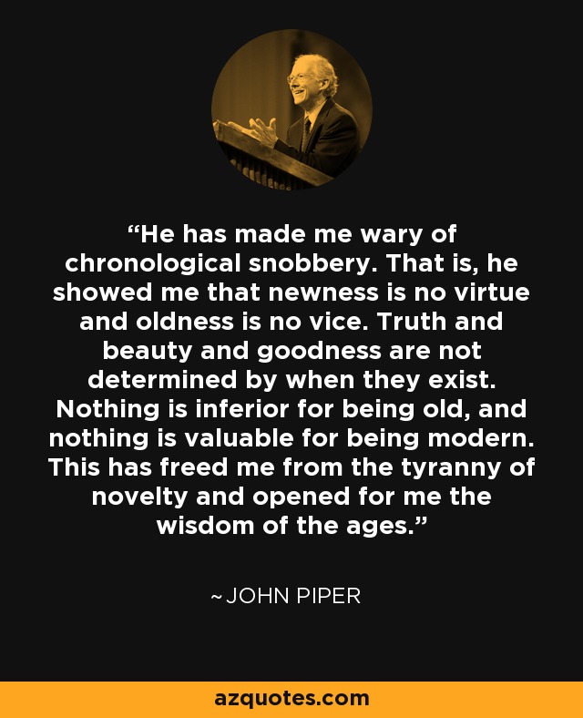 He has made me wary of chronological snobbery. That is, he showed me that newness is no virtue and oldness is no vice. Truth and beauty and goodness are not determined by when they exist. Nothing is inferior for being old, and nothing is valuable for being modern. This has freed me from the tyranny of novelty and opened for me the wisdom of the ages. - John Piper