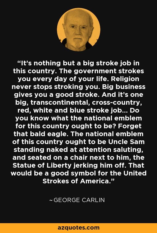 It's nothing but a big stroke job in this country. The government strokes you every day of your life. Religion never stops stroking you. Big business gives you a good stroke. And it's one big, transcontinental, cross-country, red, white and blue stroke job... Do you know what the national emblem for this country ought to be? Forget that bald eagle. The national emblem of this country ought to be Uncle Sam standing naked at attention saluting, and seated on a chair next to him, the Statue of Liberty jerking him off. That would be a good symbol for the United Strokes of America. - George Carlin