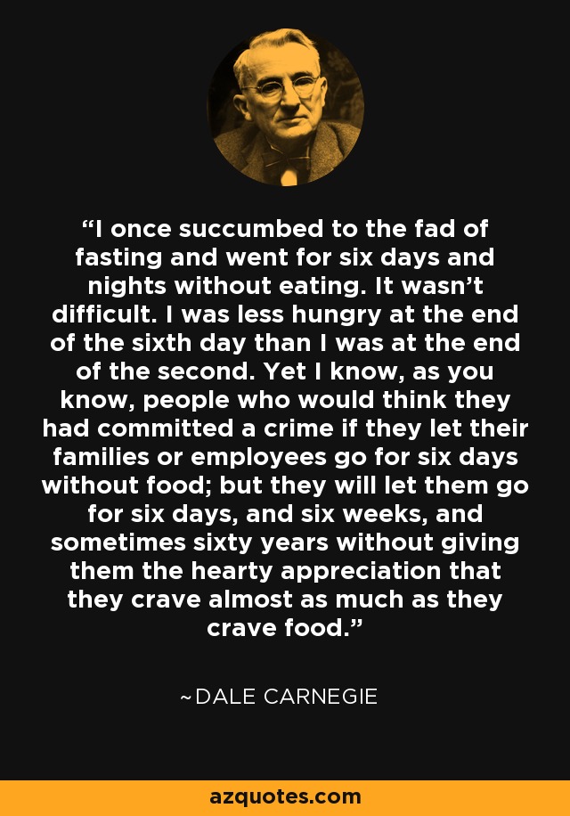 I once succumbed to the fad of fasting and went for six days and nights without eating. It wasn't difficult. I was less hungry at the end of the sixth day than I was at the end of the second. Yet I know, as you know, people who would think they had committed a crime if they let their families or employees go for six days without food; but they will let them go for six days, and six weeks, and sometimes sixty years without giving them the hearty appreciation that they crave almost as much as they crave food. - Dale Carnegie