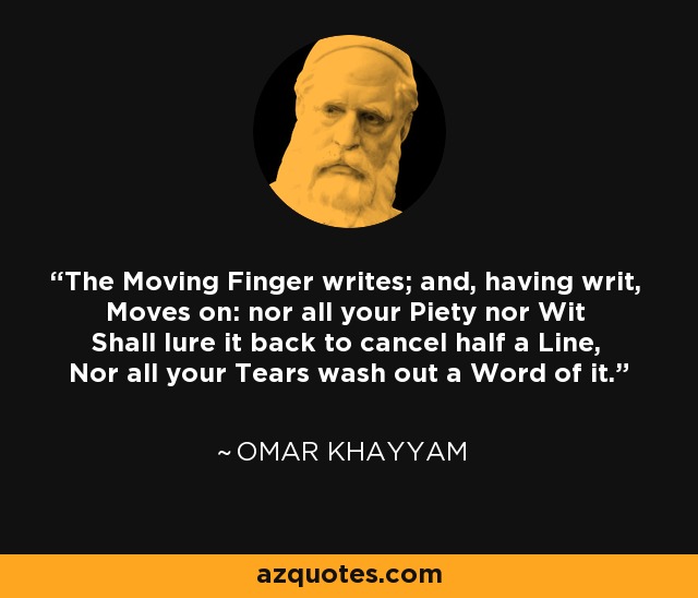 The Moving Finger writes; and, having writ, Moves on: nor all your Piety nor Wit Shall lure it back to cancel half a Line, Nor all your Tears wash out a Word of it. - Omar Khayyam