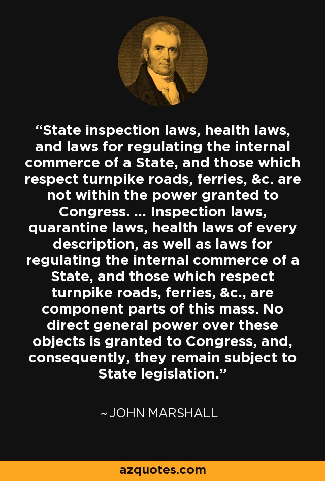 State inspection laws, health laws, and laws for regulating the internal commerce of a State, and those which respect turnpike roads, ferries, &c. are not within the power granted to Congress. ... Inspection laws, quarantine laws, health laws of every description, as well as laws for regulating the internal commerce of a State, and those which respect turnpike roads, ferries, &c., are component parts of this mass. No direct general power over these objects is granted to Congress, and, consequently, they remain subject to State legislation. - John Marshall