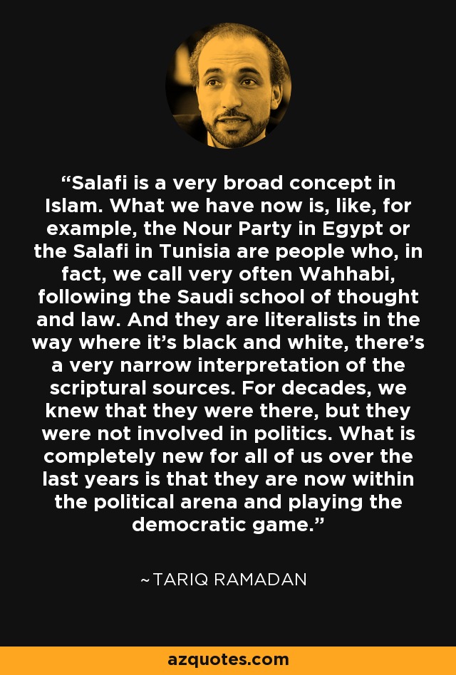 Salafi is a very broad concept in Islam. What we have now is, like, for example, the Nour Party in Egypt or the Salafi in Tunisia are people who, in fact, we call very often Wahhabi, following the Saudi school of thought and law. And they are literalists in the way where it's black and white, there's a very narrow interpretation of the scriptural sources. For decades, we knew that they were there, but they were not involved in politics. What is completely new for all of us over the last years is that they are now within the political arena and playing the democratic game. - Tariq Ramadan